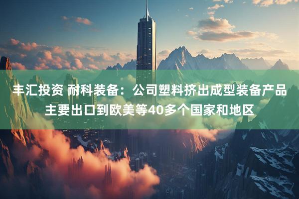 丰汇投资 耐科装备：公司塑料挤出成型装备产品主要出口到欧美等40多个国家和地区
