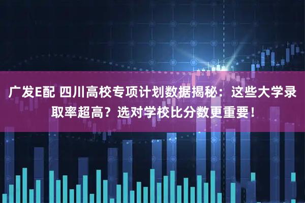 广发E配 四川高校专项计划数据揭秘：这些大学录取率超高？选对学校比分数更重要！