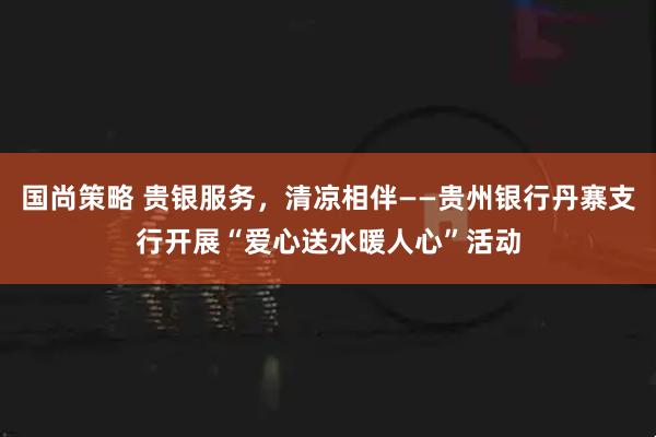 国尚策略 贵银服务,清凉相伴——贵州银行丹寨支行开展“爱心送水暖人心”活动