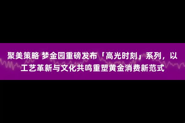 聚美策略 梦金园重磅发布「高光时刻」系列,以工艺革新与文化共鸣重塑黄金消费新范式