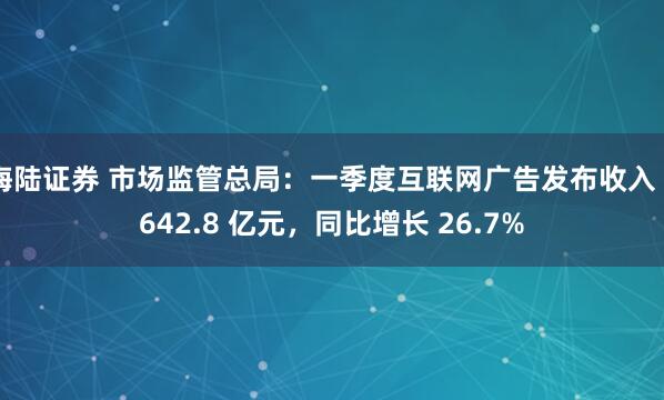 海陆证券 市场监管总局：一季度互联网广告发布收入 2642.8 亿元，同比增长 26.7%