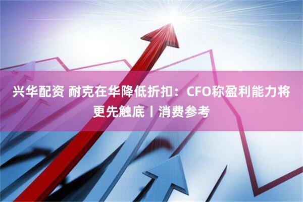 兴华配资 耐克在华降低折扣：CFO称盈利能力将更先触底丨消费参考